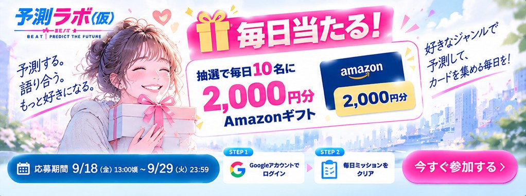毎日当たる！ 抽選で毎日10名に2,000円分のAmazonギフト。好きなジャンルで予測して、カードを集め毎日を！ 予測する。語り合う。もっと好きになる。 STEP1 Googleアカウントでログイン → STEP2 毎日ミッションをクリア。応募期間 9/18（金）13:00頃 〜 9/29（火）23:59。