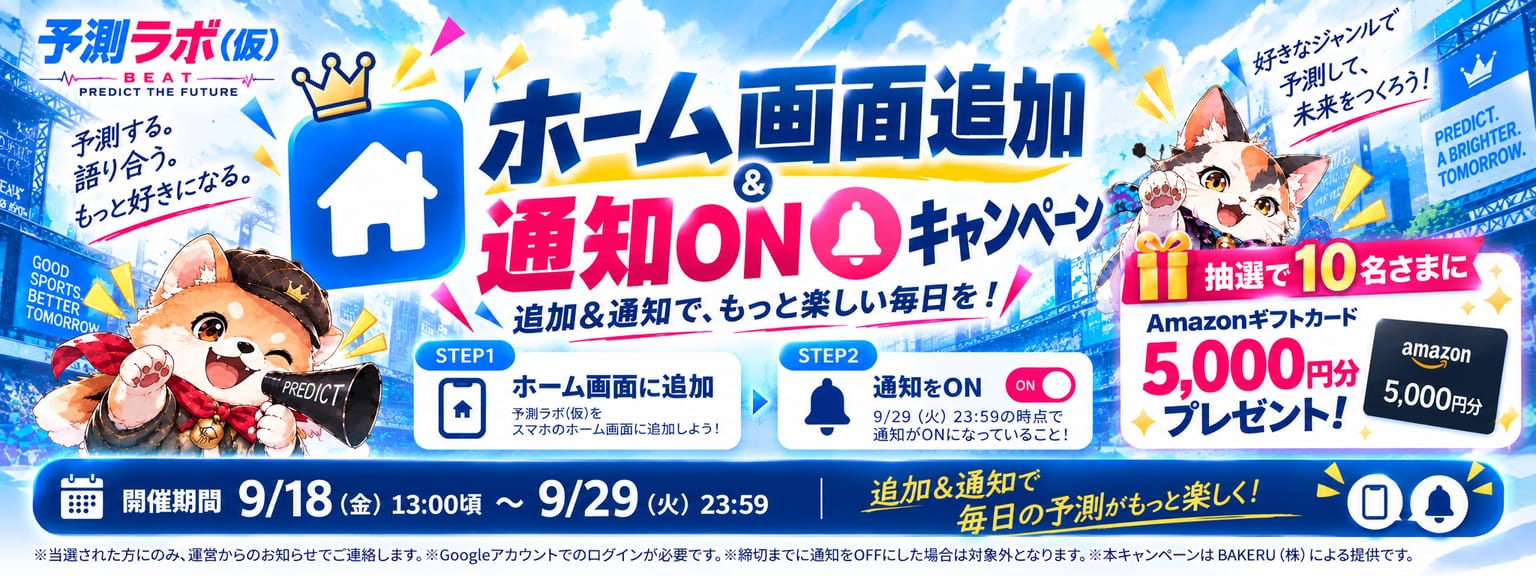 ホーム画面追加＆通知ONキャンペーン。追加＆通知で、もっと楽しい毎日を！ STEP1 ホーム画面に追加（予測ラボ(仮)をスマホのホーム画面に追加しよう）→ STEP2 通知をON（9/29（火）23:59の時点で通知がONになっていること！）。抽選で10名さまに Amazonギフトカード5,000円分プレゼント！ 開催期間 9/18（金）13:00頃 〜 9/29（火）23:59。※当選された方にのみ、運営からのお知らせでご連絡します。※Googleアカウントでのログインが必要です。※締切までに通知をOFFにした場合は対象外となります。※本キャンペーンは BAKERU(株) による提供です。